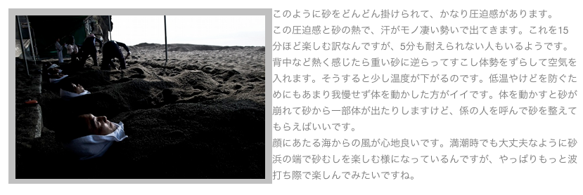 ￼このように砂をどんどん掛けられて、かなり圧迫感があります。
この圧迫感と砂の熱で、汗がモノ凄い勢いで出てきます。これを15分ほど楽しむ訳なんですが、5分も耐えられない人もいるようです。背中など熱く感じたら重い砂に逆らってすこし体勢をずらして空気を入れます。そうすると少し温度が下がるのです。低温やけどを防ぐためにもあまり我慢せず体を動かした方がイイです。体を動かすと砂が崩れて砂から一部体が出たりしますけど、係の人を呼んで砂を整えてもらえばいいです。
顔にあたる海からの風が心地良いです。満潮時でも大丈夫なように砂浜の端で砂むしを楽しむ様になっているんですが、やっぱりもっと波打ち際で楽しんでみたいですね。