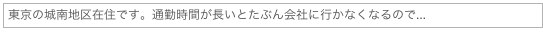 東京の城南地区在住です。通勤時間が長いとたぶん会社に行かなくなるので...