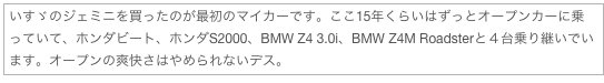 いすゞのジェミニを買ったのが最初のマイカーです。ここ15年くらいはずっとオープンカーに乗っていて、ホンダビート、ホンダS2000、BMW Z4 3.0i、BMW Z4M Roadsterと４台乗り継いでいます。オープンの爽快さはやめられないデス。