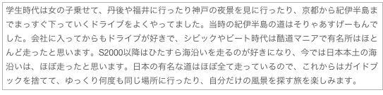 学生時代は女の子乗せて、丹後や福井に行ったり神戸の夜景を見に行ったり、京都から紀伊半島までまっすぐ下っていくドライブをよくやってました。当時の紀伊半島の道はそりゃあすげーもんでした。会社に入ってからもドライブが好きで、シビックやビート時代は酷道マニアで有名所はほとんど走ったと思います。S2000以降はひたすら海沿いを走るのが好きになり、今では日本本土の海沿いは、ほぼ走ったと思います。日本の有名な道はほぼ全て走っているので、これからはガイドブックを捨てて、ゆっくり何度も同じ場所に行ったり、自分だけの風景を探す旅を楽しみます。