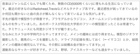 音楽はジャンル広くなんでも聞くため、無数のCD(5000枚くらい)に埋もれる生活になっています。最近の好きなのはRadiohead,Travisなどオルタナティブ系です。最近感性が鈍ってきているのか何回も聞かないと曲の良さが解んなくなって来ているような気がします。
手先が器用で模型作りが得意です。プラモデルからラジコン、スチームエンジンの自作まであらゆるものを作っていました。あのボークスが同志社大学前のフツーの模型屋だったころは常連でした。タミヤニュースにも何度かジオラマが載りました。
ちなみにカメラは中学時代からやってますけど、メインの趣味には成り得ません。模型のジオラマ撮影したり、競馬のレースを撮影したり、ドライブの記録を残しておく（←イマココ）とか、結局メインの趣味の補完なんですね。その割には結構お金が掛かってます(+_+)
運動系ならサッカーが好きです。テニス、野球、アイスホッケーなども過去やっていました。