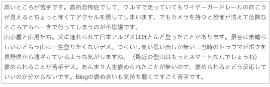 高いところが苦手です。高所恐怖症でして、クルマで走っていてもワイヤーガードレールの向こうが見えるとちょっと怖くてアクセルを戻してしまいます。でもカメラを持つと恐怖が消えて危険なところでもへーきで行ってしまうのが不思議です。
山小屋と山男たち。父に連れられて日本アルプスはほとんど登ったことがあります。景色は素晴らしいけどもう山は一生登りたくないデス。つらいし臭い思い出しか無い…当時のトラウマがボクを長野県から遠ざけているような気がしますね。（最近の登山はもっとスマートなんでしょうね）
褒められることが苦手デス。あんまり人生褒められたことが無いので、褒められるとどう反応していいのか分からないです。Blogの褒め合いも気持ち悪くてすごく苦手です。