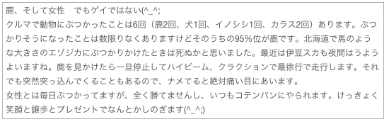 鹿、そして女性　でもゲイではない(^_^;
クルマで動物にぶつかったことは6回（鹿2回、犬1回、イノシシ1回、カラス2回）あります。ぶつかりそうになったことは数限りなくありますけどそのうちの95％位が鹿です。北海道で馬のような大きさのエゾジカにぶつかりかけたときは死ぬかと思いました。最近は伊豆スカも夜間はうようよいますね。鹿を見かけたら一旦停止してハイビーム、クラクションで最徐行で走行します。それでも突然突っ込んでくることもあるので、ナメてると絶対痛い目にあいます。
女性とは毎日ぶつかってますが、全く勝てませんし、いつもコテンパンにやられます。けっきょく笑顔と譲歩とプレゼントでなんとかしのぎます(^_^;)