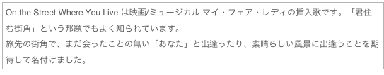 On the Street Where You Live は映画/ミュージカル マイ・フェア・レディの挿入歌です。「君住む街角」という邦題でもよく知られています。
旅先の街角で、まだ会ったことの無い「あなた」と出逢ったり、素晴らしい風景に出逢うことを期待して名付けました。