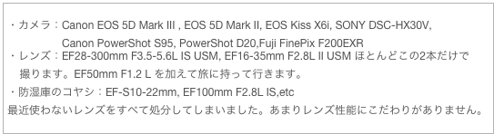 ・カメラ：Canon EOS 5D Mark III , EOS 5D Mark II, EOS Kiss X6i, SONY DSC-HX30V,
                  Canon PowerShot S95, PowerShot D20,Fuji FinePix F200EXR
・レンズ：EF28-300mm F3.5-5.6L IS USM, EF16-35mm F2.8L II USM ほとんどこの2本だけで
    撮ります。EF50mm F1.2 L を加えて旅に持って行きます。
・防湿庫のコヤシ：EF-S10-22mm, EF100mm F2.8L IS,etc
最近使わないレンズをすべて処分してしまいました。あまりレンズ性能にこだわりがありません。