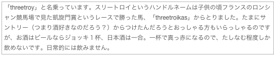 「threetroy」と名乗っています。スリートロイというハンドルネームは子供の頃フランスのロンシャン競馬場で見た凱旋門賞というレースで勝った馬、「threetroikas」からとりました。たまにサントリー（つまり酒好きなのだろう？）からつけたんだろうとおっしゃる方もいらっしゃるのですが、お酒はビールならジョッキ１杯、日本酒は一合。一杯で真っ赤になるので、たしなむ程度しか飲めないです。日常的には飲みません。