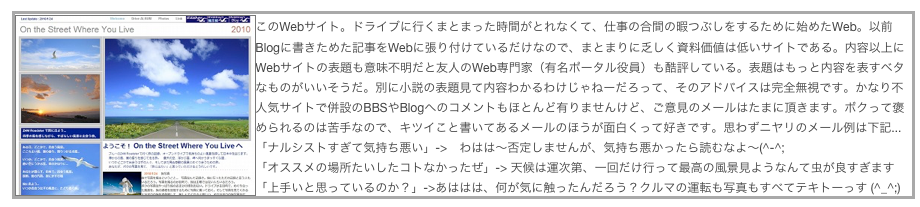 ￼このWebサイト。ドライブに行くまとまった時間がとれなくて、仕事の合間の暇つぶしをするために始めたWeb。以前Blogに書きためた記事をWebに張り付けているだけなので、まとまりに乏しく資料価値は低いサイトである。内容以上にWebサイトの表題も意味不明だと友人のWeb専門家（有名ポータル役員）も酷評している。表題はもっと内容を表すベタなものがいいそうだ。別に小説の表題見て内容わかるわけじゃねーだろって、そのアドバイスは完全無視です。かなり不人気サイトで併設のBBSやBlogへのコメントもほとんど有りませんけど、ご意見のメールはたまに頂きます。ボクって褒められるのは苦手なので、キツイこと書いてあるメールのほうが面白くって好きです。思わずニヤリのメール例は下記...
「ナルシストすぎて気持ち悪い」->　わはは〜否定しませんが、気持ち悪かったら読むなよ〜(^-^;
「オススメの場所たいしたコトなかったぜ」-> 天候は運次第、一回だけ行って最高の風景見ようなんて虫が良すぎます
「上手いと思っているのか？」->あははは、何が気に触ったんだろう？クルマの運転も写真もすべてテキトーっす (^_^;)