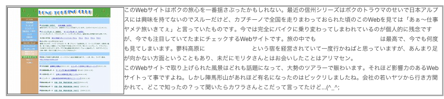 ￼このWebサイトはボクの旅心を一番揺さぶったかもしれない。最近の信州シリーズはボクのトラウマのせいで日本アルプスには興味を持てないのでスルーだけど、カプチーノで全国を走りまわっておられた頃のこのWebを見ては「あぁ〜仕事ヤメテ旅いきてぇ」と言っていたものです。今では完全にバイクに乗り変わってしまわれているのが個人的に残念ですが、今でも注目していてたまにチェックするWebサイトです。旅の中でも晩秋の北海道のレポートは最高で、今でも何度も見てしまいます。蓼科高原にロッジモーティブという宿を経営されていて一度行かねばと思っていますが、あんまり足が向かない方面ということもあり、未だにモリタさんとはお会いしたことはアリマセン。
このWebサイトで取り上げられた風景はどれも話題になって、大勢のツアラーで賑わいます。それほど影響力のあるWebサイトって事ですよね。しかし陣馬形山があれほど有名になったのはビックリしましたね。会社の若いヤツから行き方聞かれて、どこで知ったの？って聞いたらカワラさんとこだって言ってたけど...(^_^;