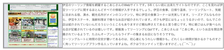 ￼伊豆のツーリング情報を網羅するこあじさんのWebサイトです。5年くらい前に出来たサイトなのですが、ここを見れば伊豆ツーリングに関するほとんどすべての情報が入手できるでしょう。伊豆の食事、日帰り温泉、ツーリングルート、気軽に泊まれる宿、湧水、観光名所がメインのコンテンツ。特に伊豆の食事コーナーは充実してます。リーズナブルなものから、伊豆牛ステーキ、海鮮料理まで様々なお店が紹介されています。ボクも伊豆にはちょっとうるさいので、なんでこの店は紹介されていないんだろうというところもありますけど概ね押さえてあると言う感じです。特に朝ごはんが食べられる店が記載されているのは嬉しいです。朝飯食ってツーリングにGo!です。こあじさんは「こあじ亭」というお店を開店準備されているようで、たぶんオープンしたらライダーの集まるお店になりそうですね。
ツーリングルートに時間の目安が書いてあるのは、初心者にもうれしい情報かも。どれくらい時間が掛かるか？ものすごく拘ってツーリングプラン作る人っていますよね。ボクはワカンナイって言いますけど...┐(￣ヘ￣)┌