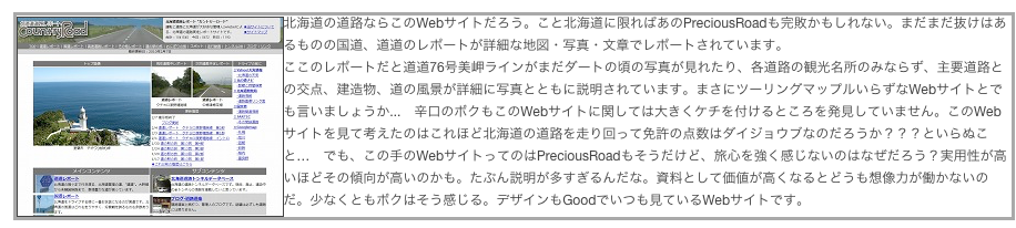 ￼北海道の道路ならこのWebサイトだろう。こと北海道に限ればあのPreciousRoadも完敗かもしれない。まだまだ抜けはあるものの国道、道道のレポートが詳細な地図・写真・文章でレポートされています。ここのレポートだと道道76号美岬ラインがまだダートの頃の写真が見れたり、各道路の観光名所のみならず、主要道路との交点、建造物、道の風景が詳細に写真とともに説明されています。まさにツーリングマップルいらずなWebサイトとでも言いましょうか...　辛口のボクもこのWebサイトに関しては大きくケチを付けるところを発見していません。このWebサイトを見て考えたのはこれほど北海道の道路を走り回って免許の点数はダイジョウブなのだろうか？？？といらぬこと…　でも、この手のWebサイトってのはPreciousRoadもそうだけど、旅心を強く感じないのはなぜだろう？実用性が高いほどその傾向が高いのかも。たぶん説明が多すぎるんだな。資料として価値が高くなるとどうも想像力が働かないのだ。少なくともボクはそう感じる。デザインもGoodでいつも見ているWebサイトです。