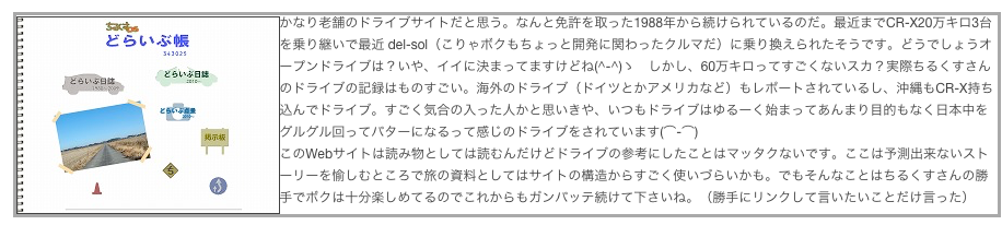 ￼かなり老舗のドライブサイトだと思う。なんと免許を取った1988年から続けられているのだ。最近までCR-X20万キロ3台を乗り継いで最近 del-sol（こりゃボクもちょっと開発に関わったクルマだ）に乗り換えられたそうです。どうでしょうオープンドライブは？いや、イイに決まってますけどね(^-^)ゝ　しかし、60万キロってすごくないスカ？実際ちるくすさんのドライブの記録はものすごい。海外のドライブ（ドイツとかアメリカなど）もレポートされているし、沖縄もCR-X持ち込んでドライブ。すごく気合の入った人かと思いきや、いつもドライブはゆるーく始まってあんまり目的もなく日本中をグルグル回ってバターになるって感じのドライブをされています(⌒-⌒)
このWebサイトは読み物としては読むんだけどドライブの参考にしたことはマッタクないです。ここは予測出来ないストーリーを愉しむところで旅の資料としてはサイトの構造からすごく使いづらいかも。でもそんなことはちるくすさんの勝手でボクは十分楽しめてるのでこれからもガンバッテ続けて下さいね。（勝手にリンクして言いたいことだけ言った）