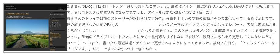￼鉄斎さんのBlog。RSはロードスター乗りの意味だと思います。最近はバイク（最近流行のジェベルにお乗りです）に転向されて、哀れロドスタは放置状態になってますけど、タイトルはまだRSセイカツ2（仮）だ！
鉄斎さんのドライブは旅のストーリーが感じられて大好き。写真も上手いので旅の感動がそのまま伝わってくる感じがします。彼の旅で好きなのは前のBlogの「春の北東北は雪山で」というノーマルタイヤでよく走ったなってレポート、天候に恵まれた礼文島がすばらしい2008夏の終わりの北海道もかなりお薦めです。このときちょうどボクも北海道行っていてメールで情報交換したっけ。Blogのドライブレポートだと、とにかく一番好きなサイトなんですけど、鉄斎さんあんまり更新してくんないんだよね〜┐(￣ヘ￣)┌ と、書いたら最近は週イチくらいで更新されるようになってきました。鉄斎さん曰く、「とてもタイムリーなブログです。」だそーですヾ(^-^;)いつまで続くかな〜