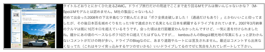 ￼タイトルどおりとにかくひた走るZ4MC。ドライブ旅行だけの用途でここまで走り回るMモデルは無いんじゃないかな？（M-SpoはMモデルとは認めません。M社の製品じゃないもん）
初めて出会った2008年の下北半島むつで飲んだときは「ボク全県走破しました！（通過だけもあり）」とかわいいこと仰ってましたが、その後日本百名城めぐりをたった1年で達成されて名実ともに日本を網羅するドライブをされています。2007年3月納車のクルマは既に10万キロを超えているそうです。会った頃は走行距離変わんなかったんですけど、一気に差を付けられましたね。確かにあの頃のペースならボク10万キロ超えてたはずなんですが…　kenbouさんのBlogは観光地の写真にちょっと訳わかんないコメントがだけの時が多い。ドライブのBlogなのに、あまり道路やルートには言及されません。最近はコメントすら出来なくなってた（これはキツイ突っ込みするヤツのせいかも）いいドライブしてるのでゼヒ気合を入れてレポートして下さい。