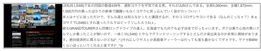 ￼LEXUS LS460であの四国の酷道439号、通称ヨサクを平気で走る男。それがJUNさんである。全長5,060mm、全幅1,875mm、1,000万円の買ったばかりの新車で躊躇いもなくヨサクに突っ込んでいく姿がカッコいい！
本人はナビに従っただけで、そんな道とは知らなかったと謙遜するが、そのココロザシやヨシである（なんのこっちゃ？）まぁヨサクでLS460とすれ違ったクルマはビックリしたろうねぇ。
彼もGRANDTOURERさん同様ロングドライブの達人。北海道でも九州でも必ず自走で行っちゃいます。ボクは乗り心地の悪いクルマしか乗ったことが無いので、一体このLS460 とやらでグランドツーリングするとどんだけ楽出来るのか非常に興味があります。絶対経済的に買えないけどね(^_^;)それにレクサスとか高級車ディーラーは行っても落ち着かなくてダメです。ヤナセBMWくらいほっといてくれると楽です(^_^)v
