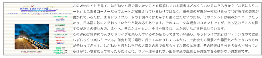 このWebサイトを見￼て、はがねいち君の言いたいことを理解している読者はどれくらいいるんだろうか？「お気に入りルート」と名乗るコーナーだってルートが記載されているわけではなく、田舎道の写真が一枚だけあって10行程度の感想が書かれているだけ。まぁドライブルートの下調べにはあんまり役に立たないのだが、そのコメントは観点がユニークだったり、日本語に妙にこだわっていたりと読み応えあります。そのユニークな観点のコメントですが、突っ込みどころを探すのがボクの楽しみ方。えへへ、そこかよ〜とか、そりゃ違うな、とか言いながら拝見しています。
このWebは純粋にのんびりドライブを楽しんでいるのが伝わってきていい感じ。もうドライブ旅行はベテランなので欲張らずじっくり楽しんでいる。何度も同じ場所に行ってみたりしているからこそ出会える風景とか雰囲気とかそういうものが伝わってきます。はがねいち君とは平戸の人津久の浜で偶然会って以来のお友達。その時彼は自分を名乗らず帰ってからはがねいち君だって判ったんだけどね。フツー理解されない田舎の道の風景とかお話できる数少ないお友達です。