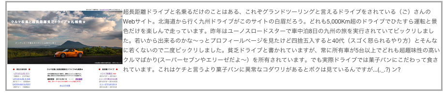 ￼超長距離ドライブと名乗るだけのことはある、これぞグランドツーリングと言えるドライブをされている（ご）さんのWebサイト。北海道から行く九州ドライブがこのサイトの白眉だろう。どれも5,000Km超のドライブでひたすら運転と景色だけを楽しんで走っています。昨年はユーノスロードスターで車中泊8日の九州の旅を実行されていてビックリしました。若いから出来るのかな〜っとプロフィールページを見たけど四捨五入すると40代（スゴく怒られるやり方）とそんなに若くないので二度ビックリしました。貧乏ドライブと書かれていますが、常に所有車が5台以上でどれも超趣味性の高いクルマばかり(スーパーセブンやエリーゼだよ〜）を所有されています。でも実際ドライブでは菓子パンにこだわって食されています。これはケチと言うより菓子パンに異常なコダワリがあるとボクは見ているんですが...(._.?) ン?
