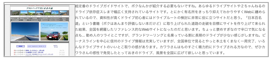 ￼超定番のドライブガイドサイトで、ボクなんかが紹介する必要もないですね。あらゆるドライブサイトや２ちゃんねるのドライブ依存症スレまで幅広く支持されているサイトです。とにかく有名所をきっちり抑えてわかりやすくWebに纏められているので、資料性が高くドライブ初心者にはドライブルートの検討に非常に役に立つサイトだと思う。「日本百名道」という書籍（ボクはあんまり評価しない本だけど）に取り上げられた道路の走破を目標にサイトを作り上げて来られた結果、全国を網羅したリファレンス的なWebサイトになったのだと思います。ちょっと褒めすぎなので辛口で気になる点も... 勤め人のツライとこですが、グランドツーリングと名乗っている割に長期のドライブが少ない感じがしますね。ビーナスラインを中心に信州のドライブ情報は充実していますが、全国単位で見るとやっと本土をくまなく一周完了、いろんなドライブサイトのいいとこ取りの感があります。カワラさんはものすごく精力的にドライブされる方なので、ぜひカワラさんの感性で発見したとっておきのドライブ、風景を全国に広げて欲しいと思っています。