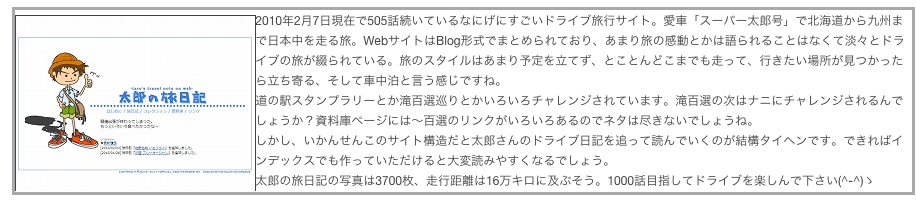 ￼2010年2月7日現在で505話続いているなにげにすごいドライブ旅行サイト。愛車「スーパー太郎号」で北海道から九州まで日本中を走る旅。WebサイトはBlog形式でまとめられており、あまり旅の感動とかは語られることはなくて淡々とドライブの旅が綴られている。旅のスタイルはあまり予定を立てず、とことんどこまでも走って、行きたい場所が見つかったら立ち寄る、そして車中泊と言う感じですね。
道の駅スタンプラリーとか滝百選巡りとかいろいろチャレンジされています。滝百選の次はナニにチャレンジされるんでしょうか？資料庫ページには〜百選のリンクがいろいろあるのでネタは尽きないでしょうね。
しかし、いかんせんこのサイト構造だと太郎さんのドライブ日記を追って読んでいくのが結構タイヘンです。できればインデックスでも作っていただけると大変読みやすくなるでしょう。
太郎の旅日記の写真は3700枚、走行距離は16万キロに及ぶそう。1000話目指してドライブを楽しんで下さい(^-^)ゝ