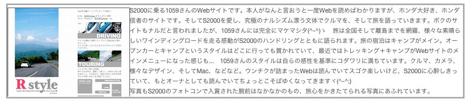 ￼S2000に乗る1059さんのWebサイトです。本人がなんと言おうと一度Webを読めばわかりますが、ホンダ大好き、ホンダ信者のサイトです。そしてS2000を愛し、究極のナルシズム漂う文体でクルマを、そして旅を語っていきます。ボクのサイトもナルだと言われましたが、1059さんには完全にマケマシタ(^-^)ゝ　旅は全国そして離島までを網羅、様々な素晴らしいワインディングロードを走る感動がS2000のハンドリングとともに語られます。旅の宿泊はキャンプがメイン。オープンカーとキャンプというスタイルはどこに行っても貫かれていて、最近ではトレッキング＋キャンプがWebサイトのメインメニューになった感じも...　1059さんのスタイルは自らの感性を基準にコダワリに満ちています。クルマ、カメラ、様々なデザイン、そしてMac、などなど。ウンチクが詰まったWebは読んでいてスゴク楽しいけど、S2000に心酔しきっていて、もとオーナとしても読んでいてちょっとこそばゆくなってきますヾ(^-^;)
写真もS2000のフォトコンで入賞された腕前はなかなかのもの、旅心をかきたてられる写真にあふれています。