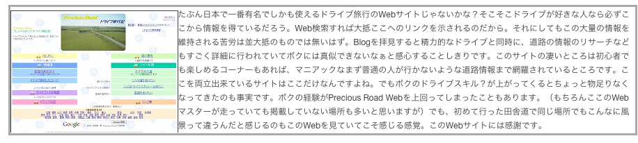 ￼たぶん日本で一番有名でしかも使えるドライブ旅行のWebサイトじゃないかな？そこそこドライブが好きな人なら必ずここから情報を得ているだろう。Web検索すれば大抵ここへのリンクを示されるのだから。それにしてもこの大量の情報を維持される苦労は並大抵のものでは無いはず。Blogを拝見すると精力的なドライブと同時に、道路の情報のリサーチなどもすごく詳細に行われていてボクには真似できないなぁと感心することしきりです。このサイトの凄いところは初心者でも楽しめるコーナーもあれば、マニアックなまず普通の人が行かないような道路情報まで網羅されているところです。ここを両立出来ているサイトはここだけなんですよね。でもボクのドライブスキル？が上がってくるとちょっと物足りなくなってきたのも事実です。ボクの経験がPrecious Road Webを上回ってしまったこともあります。（もちろんここのWebマスターが走っていても掲載していない場所も多いと思いますが）でも、初めて行った田舎道で同じ場所でもこんなに風景って違うんだと感じるのもこのWebを見ていてこそ感じる感覚。このWebサイトには感謝です。