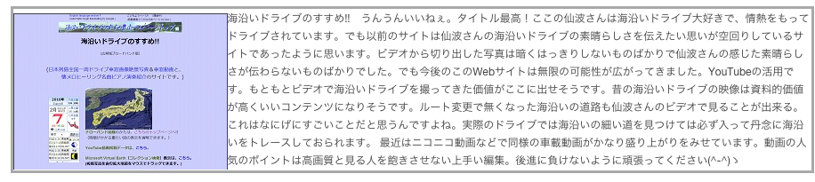 ￼海沿いドライブのすすめ!!　うんうんいいねぇ。タイトル最高！ここの仙波さんは海沿いドライブ大好きで、情熱をもってドライブされています。でも以前のサイトは仙波さんの海沿いドライブの素晴らしさを伝えたい思いが空回りしているサイトであったように思います。ビデオから切り出した写真は暗くはっきりしないものばかりで仙波さんの感じた素晴らしさが伝わらないものばかりでした。でも今後のこのWebサイトは無限の可能性が広がってきました。YouTubeの活用です。もともとビデオで海沿いドライブを撮ってきた価値がここに出せそうです。昔の海沿いドライブの映像は資料的価値が高くいいコンテンツになりそうです。ルート変更で無くなった海沿いの道路も仙波さんのビデオで見ることが出来る。これはなにげにすごいことだと思うんですよね。実際のドライブでは海沿いの細い道を見つけては必ず入って丹念に海沿いをトレースしておられます。 最近はニコニコ動画などで同様の車載動画がかなり盛り上がりをみせています。動画の人気のポイントは高画質と見る人を飽きさせない上手い編集。後進に負けないように頑張ってください(^-^)ゝ