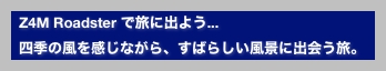   Z4M Roadster で旅に出よう...
  四季の風を感じながら、すばらしい風景に出会う旅。